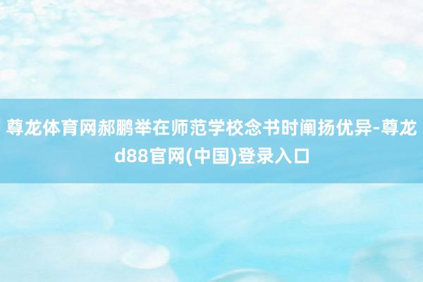 尊龙体育网郝鹏举在师范学校念书时阐扬优异-尊龙d88官网(中国)登录入口