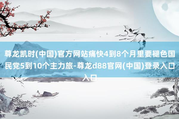 尊龙凯时(中国)官方网站痛快4到8个月里要褪色国民党5到10个主力旅-尊龙d88官网(中国)登录入口