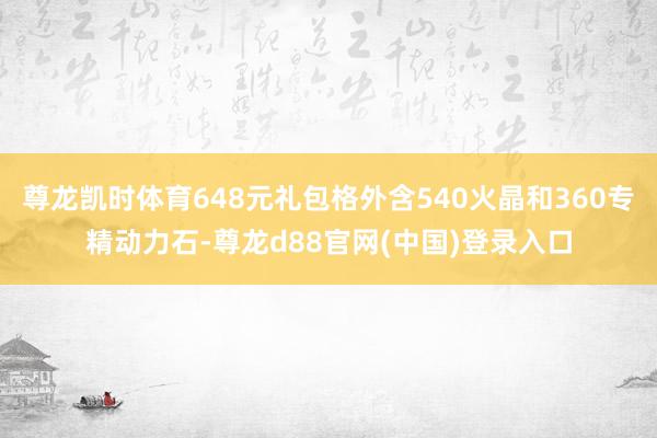 尊龙凯时体育648元礼包格外含540火晶和360专精动力石-尊龙d88官网(中国)登录入口