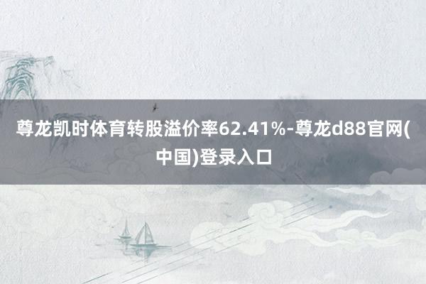尊龙凯时体育转股溢价率62.41%-尊龙d88官网(中国)登录入口