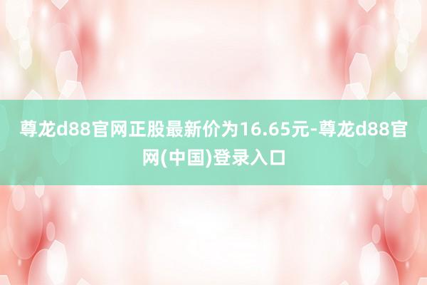 尊龙d88官网正股最新价为16.65元-尊龙d88官网(中国)登录入口
