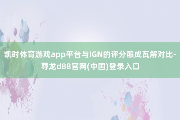 凯时体育游戏app平台与IGN的评分酿成瓦解对比-尊龙d88官网(中国)登录入口