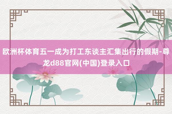 欧洲杯体育五一成为打工东谈主汇集出行的假期-尊龙d88官网(中国)登录入口