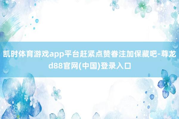 凯时体育游戏app平台赶紧点赞眷注加保藏吧-尊龙d88官网(中国)登录入口