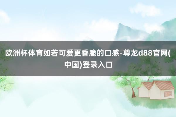 欧洲杯体育如若可爱更香脆的口感-尊龙d88官网(中国)登录入口
