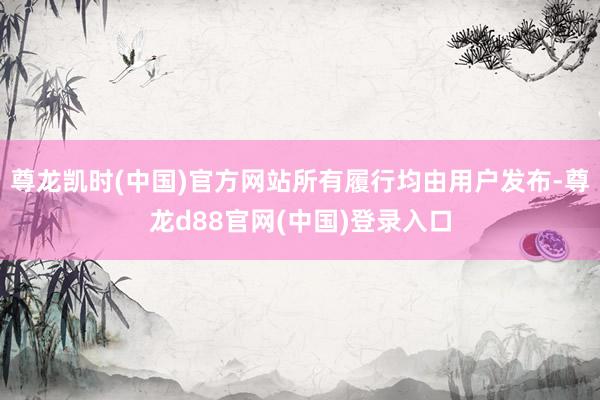 尊龙凯时(中国)官方网站所有履行均由用户发布-尊龙d88官网(中国)登录入口