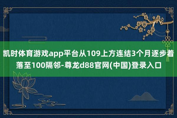凯时体育游戏app平台从109上方连结3个月逐步着落至100隔邻-尊龙d88官网(中国)登录入口