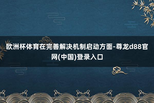 欧洲杯体育　　在完善解决机制启动方面-尊龙d88官网(中国)登录入口