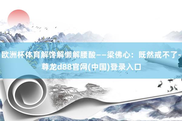 欧洲杯体育解馋解懒解腰酸——梁佛心：既然戒不了-尊龙d88官网(中国)登录入口