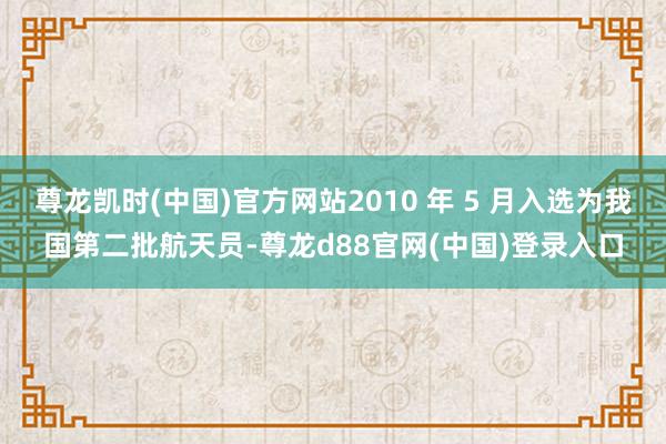 尊龙凯时(中国)官方网站2010 年 5 月入选为我国第二批航天员-尊龙d88官网(中国)登录入口