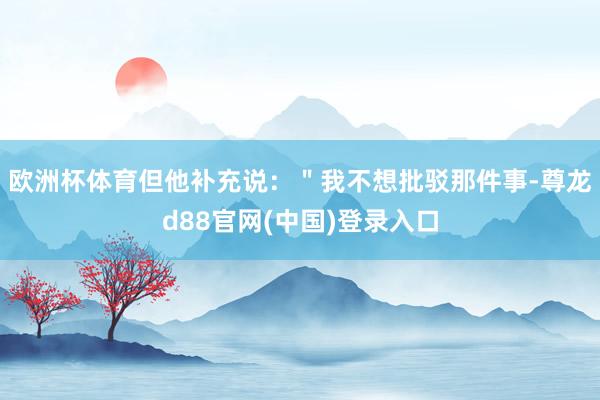 欧洲杯体育但他补充说：＂我不想批驳那件事-尊龙d88官网(中国)登录入口