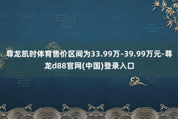 尊龙凯时体育售价区间为33.99万–39.99万元-尊龙d88官网(中国)登录入口