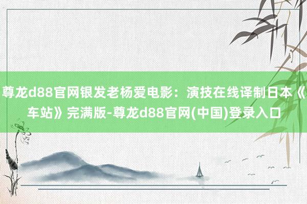 尊龙d88官网银发老杨爱电影：演技在线译制日本《车站》完满版-尊龙d88官网(中国)登录入口