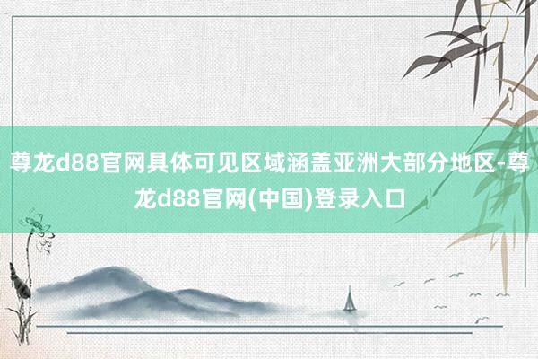 尊龙d88官网具体可见区域涵盖亚洲大部分地区-尊龙d88官网(中国)登录入口