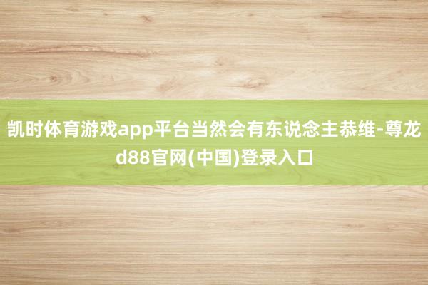 凯时体育游戏app平台当然会有东说念主恭维-尊龙d88官网(中国)登录入口
