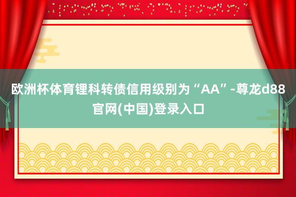 欧洲杯体育锂科转债信用级别为“AA”-尊龙d88官网(中国)登录入口
