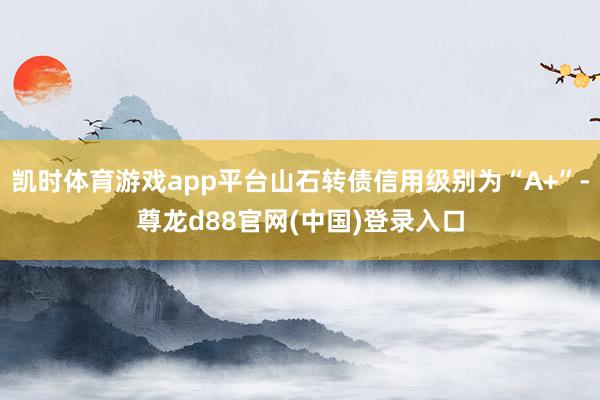 凯时体育游戏app平台山石转债信用级别为“A+”-尊龙d88官网(中国)登录入口