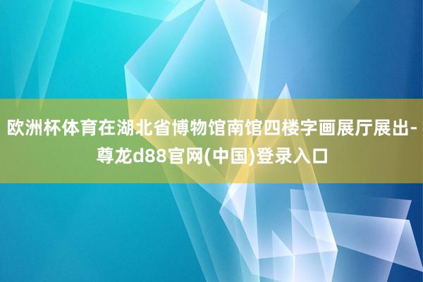 欧洲杯体育在湖北省博物馆南馆四楼字画展厅展出-尊龙d88官网(中国)登录入口