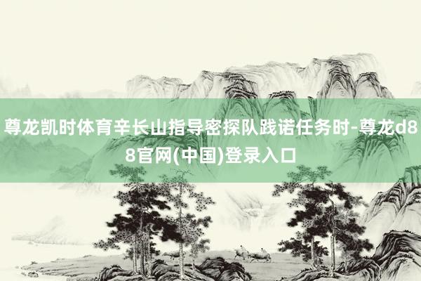 尊龙凯时体育辛长山指导密探队践诺任务时-尊龙d88官网(中国)登录入口
