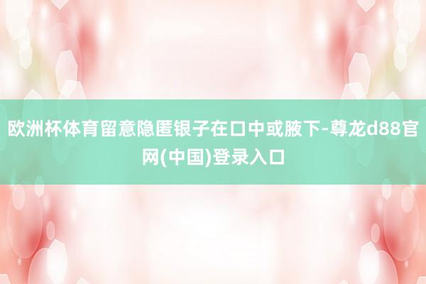 欧洲杯体育留意隐匿银子在口中或腋下-尊龙d88官网(中国)登录入口