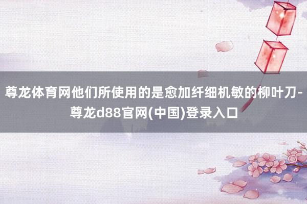 尊龙体育网他们所使用的是愈加纤细机敏的柳叶刀-尊龙d88官网(中国)登录入口