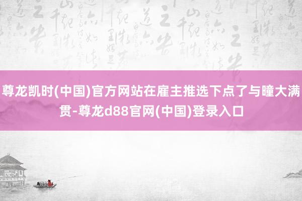 尊龙凯时(中国)官方网站在雇主推选下点了与曈大满贯-尊龙d88官网(中国)登录入口