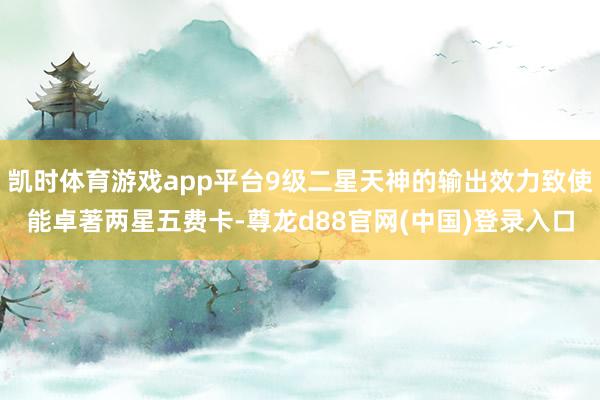凯时体育游戏app平台9级二星天神的输出效力致使能卓著两星五费卡-尊龙d88官网(中国)登录入口