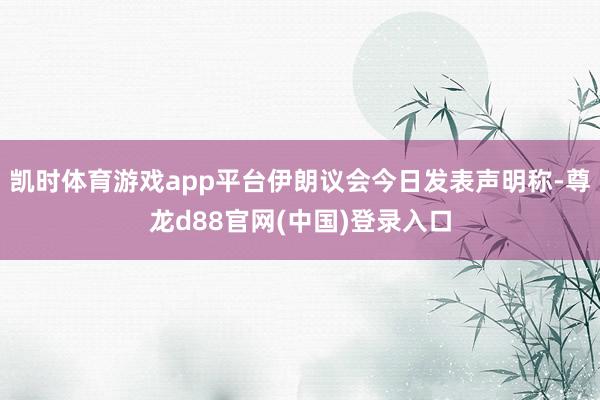 凯时体育游戏app平台伊朗议会今日发表声明称-尊龙d88官网(中国)登录入口