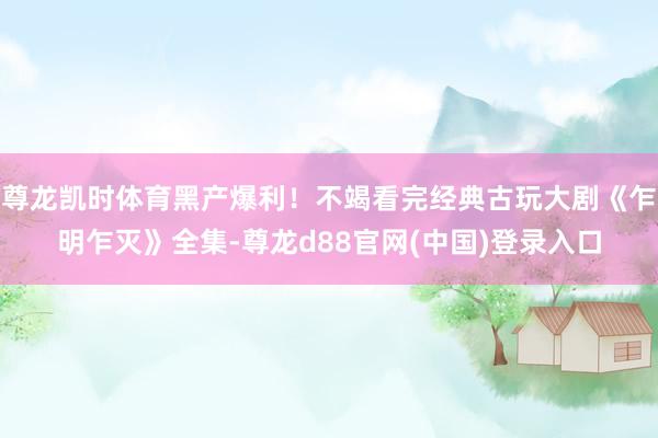 尊龙凯时体育黑产爆利！不竭看完经典古玩大剧《乍明乍灭》全集-尊龙d88官网(中国)登录入口