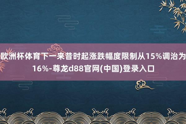 欧洲杯体育下一来昔时起涨跌幅度限制从15%调治为16%-尊龙d88官网(中国)登录入口