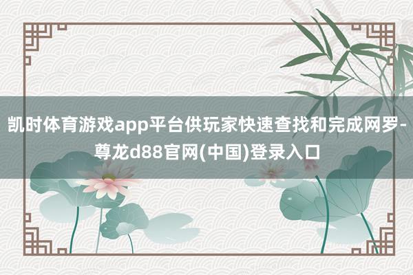 凯时体育游戏app平台供玩家快速查找和完成网罗-尊龙d88官网(中国)登录入口