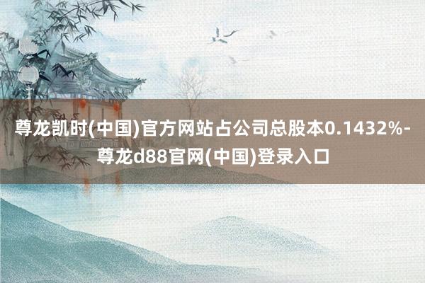 尊龙凯时(中国)官方网站占公司总股本0.1432%-尊龙d88官网(中国)登录入口
