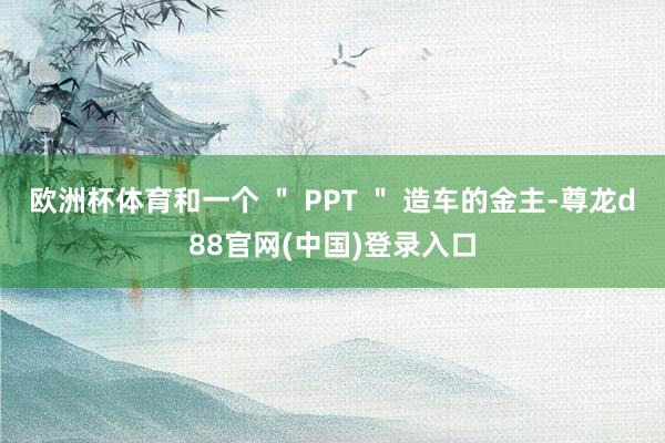 欧洲杯体育和一个 ＂ PPT ＂ 造车的金主-尊龙d88官网(中国)登录入口