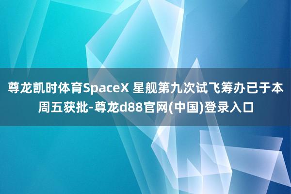 尊龙凯时体育SpaceX 星舰第九次试飞筹办已于本周五获批-尊龙d88官网(中国)登录入口