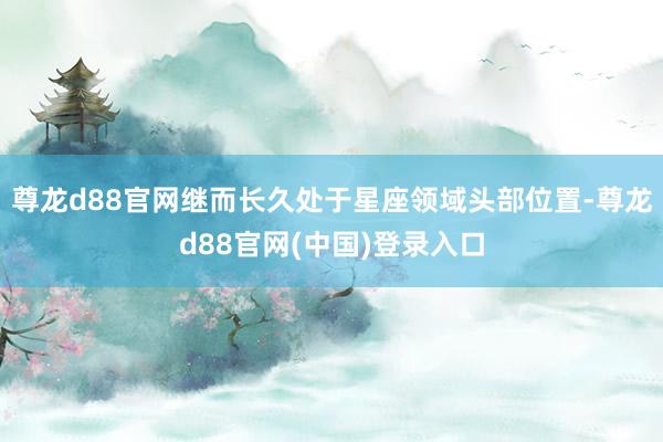 尊龙d88官网继而长久处于星座领域头部位置-尊龙d88官网(中国)登录入口