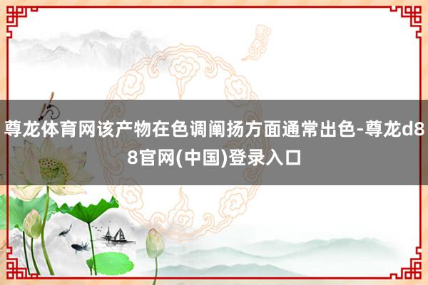 尊龙体育网该产物在色调阐扬方面通常出色-尊龙d88官网(中国)登录入口