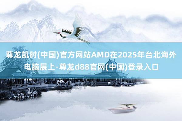 尊龙凯时(中国)官方网站AMD在2025年台北海外电脑展上-尊龙d88官网(中国)登录入口