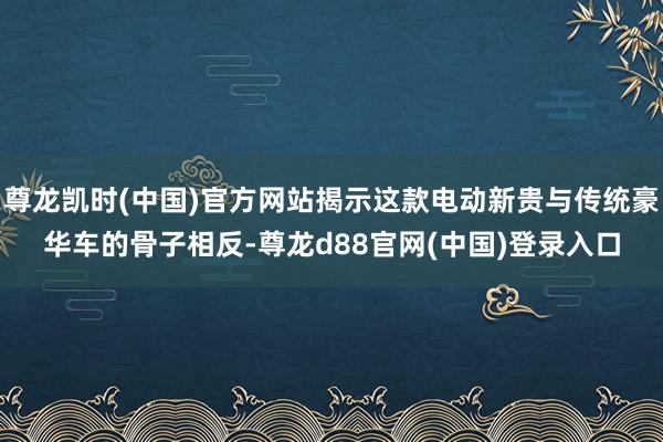 尊龙凯时(中国)官方网站揭示这款电动新贵与传统豪华车的骨子相反-尊龙d88官网(中国)登录入口