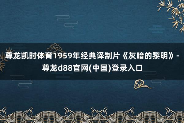 尊龙凯时体育1959年经典译制片《灰暗的黎明》-尊龙d88官网(中国)登录入口
