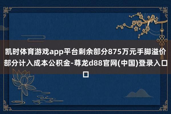 凯时体育游戏app平台剩余部分875万元手脚溢价部分计入成本公积金-尊龙d88官网(中国)登录入口