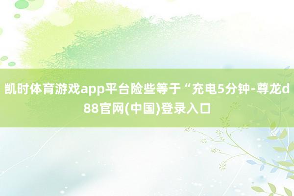 凯时体育游戏app平台险些等于“充电5分钟-尊龙d88官网(中国)登录入口