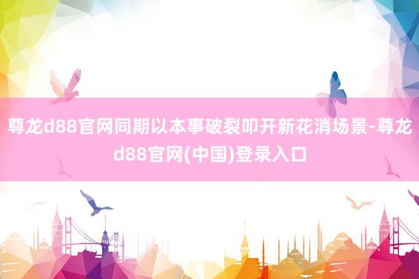 尊龙d88官网同期以本事破裂叩开新花消场景-尊龙d88官网(中国)登录入口
