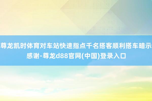 尊龙凯时体育对车站快速指点千名搭客顺利搭车暗示感谢-尊龙d88官网(中国)登录入口