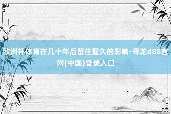 欧洲杯体育在几十年后留住握久的影响-尊龙d88官网(中国)登录入口