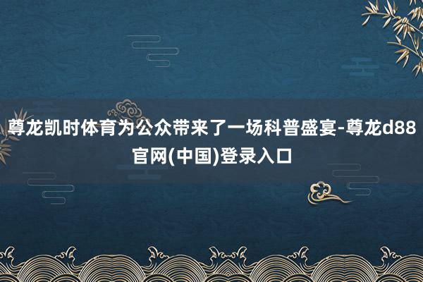 尊龙凯时体育为公众带来了一场科普盛宴-尊龙d88官网(中国)登录入口