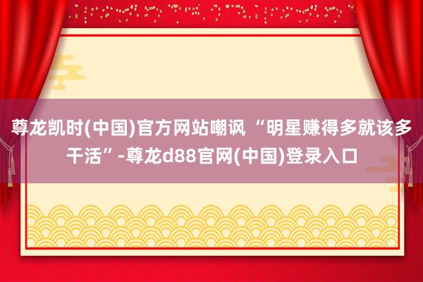 尊龙凯时(中国)官方网站嘲讽 “明星赚得多就该多干活”-尊龙d88官网(中国)登录入口