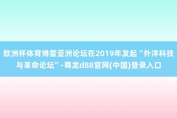 欧洲杯体育博鳌亚洲论坛在2019年发起“外洋科技与革命论坛”-尊龙d88官网(中国)登录入口