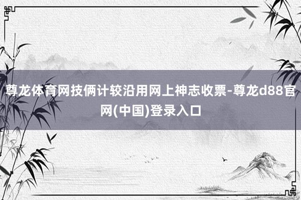 尊龙体育网技俩计较沿用网上神志收票-尊龙d88官网(中国)登录入口