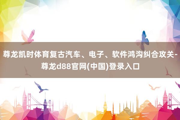 尊龙凯时体育复古汽车、电子、软件鸿沟纠合攻关-尊龙d88官网(中国)登录入口