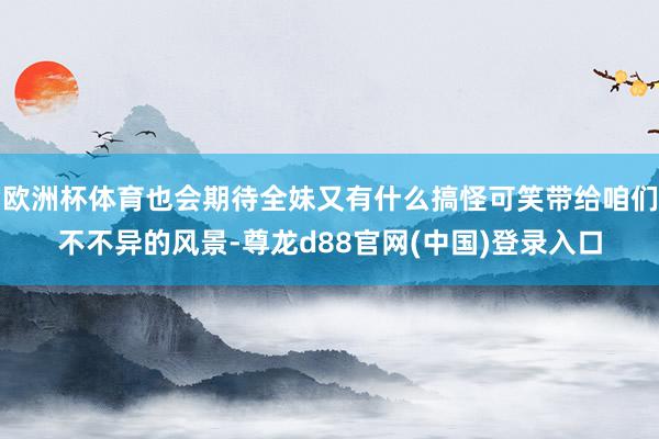 欧洲杯体育也会期待全妹又有什么搞怪可笑带给咱们不不异的风景-尊龙d88官网(中国)登录入口